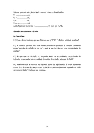 Volume gasto da solução de NaOH usando indicador fenolftaleína:
V1 =....................mL
V2 =....................mL
V3=.....................mL
Vmédio =................mL
Ácido Fosfórico Comercial =..........................% m/m em H3PO4.
Atenção: apresente os cálculos

B) Questões:
01) Para o ácido fosfórico, porque falamos que o "3o H+ " não tem utilidade analítica?
02) A “solução paralela feita com fosfato diácido de potássio” é também conhecida
como “padrão de referência de cor”, qual a sua função em uma metodologia de
análise?
03) Porque que na titulação no segundo ponto de equivalência, dependendo do
indicador empregado, há necessidade de adição de solução saturada de NaCl?
04) Admitindo que a titulação no segundo ponto de equivalência é a que apresenta
menor erro de titularão, pergunta-se: titulação no primeiro ponto de equivalência pode
ser recomendada? Explique sua resposta.

35

 