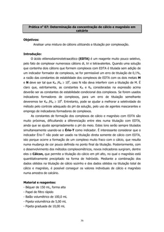 Prática no 07: Determinação da concentração de cálcio e magnésio em
calcário
Objetivos:
Analisar uma mistura de cátions utilizando a titulação por complexação.
Introdução:
O ácido etilenodiaminotetraacético (EDTA) é um reagente muito pouco seletivo,
pelo fato de complexar numerosos cátions di, tri e tetravalentes. Quando uma solução
que contenha dois cátions que formem complexos com EDTA é titulada sem adição de
um indicador formador de complexos, se for permissível um erro de titulação de 0,1%,
a razão das constantes de estabilidade dos complexos de EDTA com os dois metais M
e N deve ser tal que KM /KN ≥ 106, caso N não deva interferir com a titulação de M. É
claro que, estritamente, as constantes KM e KN consideradas na expressão acima
deverão ser as constantes de estabilidade condicional dos complexos. Se forem usados
indicadores formadores de complexos, para um erro de titulação semelhante
deveremos ter KM /KN ≥ 108. Entretanto, pode se ajudar a melhorar a seletividade do
método pelo controle adequado do pH da solução, pelo uso de agentes mascarantes e
emprego de indicadores formadores de complexos.
As constantes de formação dos complexos de cálcio e magnésio com EDTA são
muito próximas, dificultando a diferenciação entre eles numa titulação com EDTA,
ainda que se ajuste apropriadamente o pH do meio. Estes íons serão sempre titulados
simultaneamente usando-se o Ério-T como indicador. É interessante considerar que o
indicador Ério-T não pode ser usado na titulação direta somente de cálcio com EDTA,
isto porque ocorre a formação de um complexo muito fraco com o cálcio, que resulta
numa mudança de cor pouco definida no ponto final da titulação. Posteriormente, com
o desenvolvimento dos métodos complexométricos, novos indicadores surgiram, dentre
eles o Cálcon, que permite a titulação do cálcio em pH alto, no qual o magnésio está
quantitativamente precipitado na forma de hidróxido. Mediante a combinação dos
dados obtidos na titulação de cálcio sozinho e dos dados obtidos na titulação total de
cálcio e magnésio, é possível conseguir os valores individuais de cálcio e magnésio
numa amostra de calcário.
Material e reagentes:
- Béquer de 150 mL, forma alta
- Papel de filtro rápido
- Balão volumétrico de 100,0 mL
- Pipeta volumétrica de 5,00 mL
- Pipeta graduada de 10,00 mL

36

 