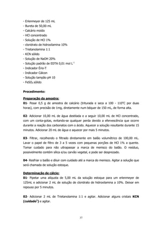 - Erlenmeyer de 125 mL
- Bureta de 50,00 mL
- Calcário moído
- HCl concentrado
- Solução de HCl 1%
- cloridrato de hidroxilamina 10%
- Trietanolamina 1:1
- KCN sólido
- Solução de NaOH 20%
- Solução padrão de EDTA 0,01 mol L-1
- Indicador Ério-T
- Indicador Cálcon
- Solução tampão pH 10
- FeSO4 sólido
Procedimento:
Preparação da amostra:
01- Pesar 0,5 g de amostra de calcário (triturada e seca a 100 - 110oC por duas
horas), com precisão de 1mg, diretamente num béquer de 150 mL, de forma alta.
02- Adicionar 10,00 mL de água destilada e a seguir 10,00 mL de HCl concentrado,
com um conta-gotas, evitando-se qualquer perda devido a efervescência que ocorre
durante a reação dos carbonatos com o ácido. Aquecer a solução resultante durante 15
minutos. Adicionar 20 mL de água e aquecer por mais 5 minutos.
03- Filtrar, recolhendo o filtrado diretamente em balão volumétrico de 100,00 mL.
Lavar o papel de filtro de 3 a 5 vezes com pequenas porções de HCl 1% a quente.
Tomar cuidado para não ultrapassar a marca de menisco do balão. O resíduo,
possivelmente contém sílica e/ou carvão vegetal, e pode ser desprezado.
04- Resfriar o balão e diluir com cuidado até a marca do menisco. Agitar a solução que
será chamada de solução estoque.
Determinação de cálcio:
01- Pipetar uma alíquota de 5,00 mL da solução estoque para um erlenmeyer de
125mL e adicionar 2 mL de solução de cloridrato de hidroxilamina a 10%. Deixar em
repouso por 5 minutos.
02- Adicionar 2 mL de Trietanolamina 1:1 e agitar. Adicionar alguns cristais KCN
(cuidado1) e agitar.

37

 