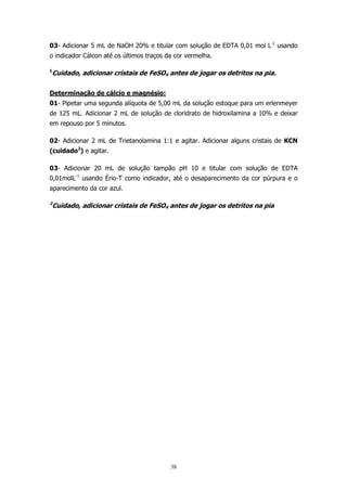 03- Adicionar 5 mL de NaOH 20% e titular com solução de EDTA 0,01 mol L-1 usando
o indicador Cálcon até os últimos traços da cor vermelha.
1

Cuidado, adicionar cristais de FeSO4 antes de jogar os detritos na pia.

Determinação de cálcio e magnésio:
01- Pipetar uma segunda alíquota de 5,00 mL da solução estoque para um erlenmeyer
de 125 mL. Adicionar 2 mL de solução de cloridrato de hidroxilamina a 10% e deixar
em repouso por 5 minutos.
02- Adicionar 2 mL de Trietanolamina 1:1 e agitar. Adicionar alguns cristais de KCN
(cuidado2) e agitar.
03- Adicionar 20 mL de solução tampão pH 10 e titular com solução de EDTA
0,01molL-1 usando Ério-T como indicador, até o desaparecimento da cor púrpura e o
aparecimento da cor azul.
2

Cuidado, adicionar cristais de FeSO4 antes de jogar os detritos na pia

38

 