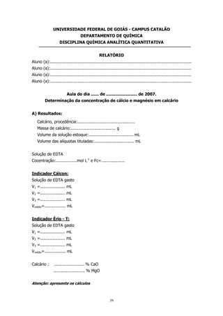 UNIVERSIDADE FEDERAL DE GOIÁS - CAMPUS CATALÃO
DEPARTAMENTO DE QUÍMICA
DISCIPLINA QUÍMICA ANALÍTICA QUANTITATIVA
RELATÓRIO
Aluno (a):.................................................................................................................
Aluno (a):.................................................................................................................
Aluno (a):.................................................................................................................
Aluno (a):.................................................................................................................
Aula do dia ...... de ........................ de 2007.
Determinação da concentração de cálcio e magnésio em calcário
A) Resultados:
Calcário, procedência:..............................................
Massa de calcário:.................................... g
Volume da solução estoque:.................................... mL
Volume das alíquotas tituladas:................................ mL
Solução de EDTA
Cocentração:.................mol L-1 e Fc=...................
Indicador Cálcon:
Solução de EDTA gasto
V1 =.................... mL
V2 =.................... mL
V3 =.................... mL
Vmédio=................. mL
Indicador Ério - T:
Solução de EDTA gasto
V1 =.................... mL
V2 =.................... mL
V3 =.................... mL
Vmédio=................. mL
Calcário :

........................ % CaO
......................... % MgO

Atenção: apresente os cálculos

39

 