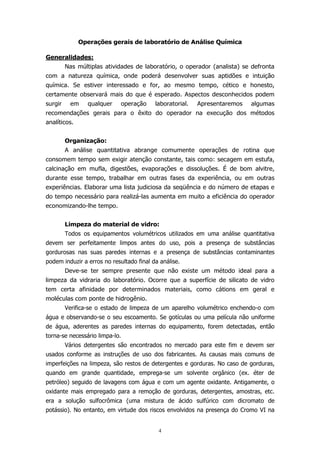 Operações gerais de laboratório de Análise Química
Generalidades:
Nas múltiplas atividades de laboratório, o operador (analista) se defronta
com a natureza química, onde poderá desenvolver suas aptidões e intuição
química. Se estiver interessado e for, ao mesmo tempo, cético e honesto,
certamente observará mais do que é esperado. Aspectos desconhecidos podem
surgir

em

qualquer

operação

laboratorial.

Apresentaremos

algumas

recomendações gerais para o êxito do operador na execução dos métodos
analíticos.
Organização:
A análise quantitativa abrange comumente operações de rotina que
consomem tempo sem exigir atenção constante, tais como: secagem em estufa,
calcinação em mufla, digestões, evaporações e dissoluções. É de bom alvitre,
durante esse tempo, trabalhar em outras fases da experiência, ou em outras
experiências. Elaborar uma lista judiciosa da seqüência e do número de etapas e
do tempo necessário para realizá-las aumenta em muito a eficiência do operador
economizando-lhe tempo.
Limpeza do material de vidro:
Todos os equipamentos volumétricos utilizados em uma análise quantitativa
devem ser perfeitamente limpos antes do uso, pois a presença de substâncias
gordurosas nas suas paredes internas e a presença de substâncias contaminantes
podem induzir a erros no resultado final da análise.
Deve-se ter sempre presente que não existe um método ideal para a
limpeza da vidraria do laboratório. Ocorre que a superfície de silicato de vidro
tem certa afinidade por determinados materiais, como cátions em geral e
moléculas com ponte de hidrogênio.
Verifica-se o estado de limpeza de um aparelho volumétrico enchendo-o com
água e observando-se o seu escoamento. Se gotículas ou uma película não uniforme
de água, aderentes as paredes internas do equipamento, forem detectadas, então
torna-se necessário limpa-lo.
Vários detergentes são encontrados no mercado para este fim e devem ser
usados conforme as instruções de uso dos fabricantes. As causas mais comuns de
imperfeições na limpeza, são restos de detergentes e gorduras. No caso de gorduras,
quando em grande quantidade, emprega-se um solvente orgânico (ex. éter de
petróleo) seguido de lavagens com água e com um agente oxidante. Antigamente, o
oxidante mais empregado para a remoção de gorduras, detergentes, amostras, etc.
era a solução sulfocrômica (uma mistura de ácido sulfúrico com dicromato de
potássio). No entanto, em virtude dos riscos envolvidos na presença do Cromo VI na

4

 