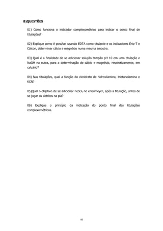 B)QUESTÕES
01) Como funciona o indicador complexométrico para indicar o ponto final de
titulações?
02) Explique como é possível usando EDTA como titulante e os indicadores Ério-T e
Cálcon, determinar cálcio e magnésio numa mesma amostra.
03) Qual é a finalidade de se adicionar solução tampão pH 10 em uma titulação e
NaOH na outra, para a determinação de cálcio e magnésio, respectivamente, em
calcário?
04) Nas titulações, qual a função do cloridrato de hidroxilamina, trietanolamina e
KCN?
05)Qual o objetivo de se adicionar FeSO4 no erlenmeyer, após a titulação, antes de
se jogar os detritos na pia?
06)

Explique

o

princípio

da

indicação

complexométricas.

40

do

ponto

final

das

titulações

 