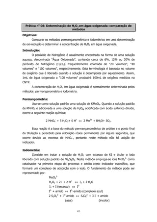 Prática no 08: Determinação de H2O2 em água oxigenada: comparação de
métodos
Objetivos:
Comparar os métodos permanganométrico e iodométrico em uma determinação
de oxi-redução e determinar a concentração de H2O2 em água oxigenada.
Introdução:
O peróxido de hidrogênio é usualmente encontrado na forma de uma solução
aquosa, denominada "Água Oxigenada", contendo cerca de 6%, 12% ou 30% de
peróxido de hidrogênio (H2O2), frequentemente chamada de "20 volumes", "40
volumes" e "100 volumes", respectivamente. Esta terminologia é baseada no volume
de oxigênio que é liberado quando a solução é decomposta por aquecimento. Assim,
1mL de água oxigenada a "100 volumes" produzirá 100mL de oxigênio medidos na
CNTP.
A concentração de H2O2 em água oxigenada é normalmente determinada pelos
métodos: permanganometria e iodometria.
Permangometria:
Usa-se como solução padrão uma solução de KMnO4. Quando a solução padrão
de KMnO4 é adicionada a uma solução de H2O2, acidificada com ácido sulfúrico diluído,
ocorre a seguinte reação química:
2 MnO4- + 5 H2O2+ 6 H+ ⇔ 2 Mn2+ + 8H2O+ 5O2.
Essa reação é a base do método permanganométrico de análise e o ponto final
da titulação é percebido pela coloração rósea permanente por alguns segundos, que
ocorre devido ao excesso de MnO4-, portanto neste método não há adição de
indicador.
Iodometria:
Consiste em tratar a solução de H2O2 com excesso de KI e titular o iodo
liberado com solução padrão de Na2S2O3. Neste método emprega-se íons MoO42- como
catalisador na primeira etapa do processo e amido como indicador específico, que
formará um complexo de adsorção com o iodo. O fundamento do método pode ser
representado por:
MoO42H2O2 + 2I- + 2 H+ ⇔ I2 + 2 H2O
I2 + I (excesso) ⇔ I3I3- + amido ⇔ I3--amido (complexo azul)
2 S2O32- + I3—amido ⇔ S4O62- + 3 I- + amido
(azul)

(incolor)

41

 