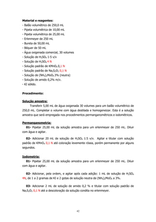Material e reagentes:
- Balão volumétrico de 250,0 mL
- Pipeta volumétrica de 10,00 mL
- Pipeta volumétrica de 25,00 mL
- Erlenmeyer de 250 mL
- Bureta de 50,00 mL
- Béquer de 50 mL
- Água oxigenada comercial, 30 volumes
- Solução de H2SO4 1-5 v/v
- Solução de H2SO4 4 N
- Solução padrão de KMnO4 0,1 N
- Solução padrão de Na2S2O3 0,1 N
- Solução de (NH4)2MoO4 3% (neutra)
- Solução de amido 0,2% m/v.
- KI sólido.
Procedimento:
Solução amostra:
Transferir 5,00 mL de água oxigenada 30 volumes para um balão volumétrico de
250,0 mL. Completar o volume com água destilada e homogeneizar. Esta é a solução
amostra que será empregada nos procedimentos permanganométricos e iodométricos.
Permanganometria:
01- Pipetar 25,00 mL da solução amostra para um erlenmeyer de 250 mL. Diluir
com água e agitar.
02- Adicionar 20 mL de solução de H2SO4 1:5 v/v. Agitar e titular com solução
padrão de KMnO4 0,1 N até coloração levemente rósea, porém permanente por alguns
segundos.
Iodometria:
01- Pipetar 25,00 mL da solução amostra para um erlenmeyer de 250 mL. Diluir
com água e agitar.
02- Adicionar, pela ordem, e agitar após cada adição: 1 mL de solução de H2SO4
4N, de 1 a 2 gramas de KI e 2 gotas de solução neutra de (NH4)2MoO4 a 3%.
03- Adicionar 2 mL de solução de amido 0,2 % e titular com solução padrão de
Na2S2O3 0,1 N até a descoloração da solução condita no erlenmeyer.

42

 