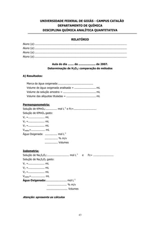 UNIVERSIDADE FEDERAL DE GOIÁS - CAMPUS CATALÃO
DEPARTAMENTO DE QUÍMICA
DISCIPLINA QUÍMICA ANALÍTICA QUANTITATIVA
RELATÓRIO
Aluno (a):.................................................................................................................
Aluno (a):.................................................................................................................
Aluno (a):.................................................................................................................
Aluno (a):.................................................................................................................
Aula do dia ....... de .................... de 2007.
Determinação de H2O2: comparação de métodos
A) Resultados:
Marca da água oxigenada:...........................................
Volume de água oxigenada analisada = ........................... mL
Volume da solução amostra = ......................................... mL
Volume das alíquotas tituladas = ..................................... mL
Permanqanometria:
Solução de KMnO4:.............. mol L-1 e Fc=............................
Solução de KMnO4 gasto:
V1 =.................... mL
V2 =.................... mL
V3 =.................... mL
Vmédio=................. mL
Água Oxigenada: ............... mol L-1
................ % m/v
................ Volumes
Iodometria:
Solução de Na2S2O3:........................... mol L-1

e

Solução de Na2S2O3 gasto:
V1 =.................... mL
V2 =.................... mL
V3 =.................... mL
Vmédio=................. mL
Água Oxigenada:.......................... mol L-1
........................ % m/v
.......................... Volumes

Atenção: apresente os cálculos

43

Fc= .........................

 