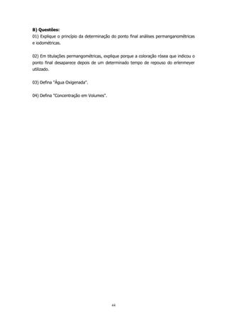 B) Questões:
01) Explique o princípio da determinação do ponto final análises permanganométricas
e iodométricas.
02) Em titulações permangométricas, explique porque a coloração rósea que indicou o
ponto final desaparece depois de um determinado tempo de repouso do erlenmeyer
utilizado.
03) Defina "Água Oxigenada".
04) Defina "Concentração em Volumes".

44

 