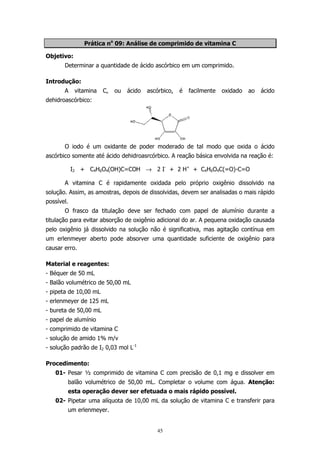 Prática no 09: Análise de comprimido de vitamina C
Objetivo:
Determinar a quantidade de ácido ascórbico em um comprimido.
Introdução:
A

vitamina

C,

ou

ácido

ascórbico,

é

facilmente

oxidado

ao

ácido

dehidroascórbico:

O iodo é um oxidante de poder moderado de tal modo que oxida o ácido
ascórbico somente até ácido dehidroasrcórbico. A reação básica envolvida na reação é:
I2 + C4H6O4(OH)C=COH → 2 I- + 2 H+ + C4H6O4C(=O)-C=O
A vitamina C é rapidamente oxidada pelo próprio oxigênio dissolvido na
solução. Assim, as amostras, depois de dissolvidas, devem ser analisadas o mais rápido
possível.
O frasco da titulação deve ser fechado com papel de alumínio durante a
titulação para evitar absorção de oxigênio adicional do ar. A pequena oxidação causada
pelo oxigênio já dissolvido na solução não é significativa, mas agitação contínua em
um erlenmeyer aberto pode absorver uma quantidade suficiente de oxigênio para
causar erro.
Material e reagentes:
- Béquer de 50 mL
- Balão volumétrico de 50,00 mL
- pipeta de 10,00 mL
- erlenmeyer de 125 mL
- bureta de 50,00 mL
- papel de alumínio
- comprimido de vitamina C
- solução de amido 1% m/v
- solução padrão de I2 0,03 mol L-1
Procedimento:
01- Pesar ½ comprimido de vitamina C com precisão de 0,1 mg e dissolver em
balão volumétrico de 50,00 mL. Completar o volume com água. Atenção:
esta operação dever ser efetuada o mais rápido possível.
02- Pipetar uma alíquota de 10,00 mL da solução de vitamina C e transferir para
um erlenmeyer.

45

 
