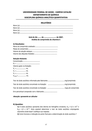 UNIVERSIDADE FEDERAL DE GOIÁS - CAMPUS CATALÃO
DEPARTAMENTO DE QUÍMICA
DISCIPLINA QUÍMICA ANALÍTICA QUANTITATIVA
RELATÓRIO
Aluno (a):.................................................................................................................
Aluno (a):.................................................................................................................
Aluno (a):.................................................................................................................
Aluno (a):.................................................................................................................
Aula do dia ....... de ......................... de 2007.
Análise de comprimido de vitamina C
A) Resultados:
Marca do comprimido analisado:................................................
Massa do comprimido:..............................................................
Volume da solução estoque:.....................................................
Volume das alíquotas tituladas:................................................
Solução titulante:
Concentração:....................................
Fc = .................................................
Volume gasto na titulação:
V1 =.................... mL
V2 =.................... mL
V3 =.................... mL
Vmédio=................. mL
Teor de ácido ascórbico informado pelo fabricante:....................................mg/comprimido
Teor de ácido ascórbico encontrado na titulação: ....................................mg/comprimido
Teor de ácido ascórbico encontrado na titulação: .................................... mg/g de comprimido
Erro percentual comparado com o fabricante:............................

Atenção: apresente os cálculos

B) Questões:
1) O ácido ascórbico apresenta dois átomos de hidrogênio ionizáveis, Ka1= 6,3 x 10-5 e
Ka2= 2,5 x 10-12. Seria possível determinar o teor de ácido ascórbico empregando
volumetria ácido-base? Justifique sua resposta.
2) Como funciona a indicação do ponto final para a determinação do ácido ascórbico ?

47

 