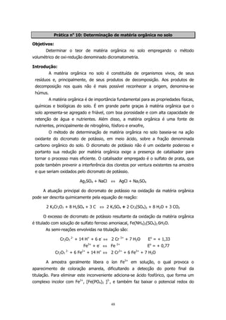 Prática no 10: Determinação de matéria orgânica no solo
Objetivos:
Determinar o teor de matéria orgânica no solo empregando o método
volumétrico de oxi-redução denominado dicromatometria.
Introdução:
A matéria orgânica no solo é constituída de organismos vivos, de seus
resíduos e, principalmente, de seus produtos de decomposição. Aos produtos de
decomposição nos quais não é mais possível reconhecer a origem, denomina-se
húmus.
A matéria orgânica é de importância fundamental para as propriedades físicas,
químicas e biológicas do solo. É em grande parte graças à matéria orgânica que o
solo apresenta-se agregado e friável, com boa porosidade e com alta capacidade de
retenção de água e nutrientes. Além disso, a matéria orgânica é uma fonte de
nutrientes, principalmente de nitrogênio, fósforo e enxofre,
O método de determinação de matéria orgânica no solo baseia-se na ação
oxidante do dicromato de potássio, em meio ácido, sobre a fração denominada
carbono orgânico do solo. O dicromato de potássio não é um oxidante poderoso e
portanto sua redução por matéria orgânica exige a presença de catalisador para
tornar o processo mais eficiente. O catalisador empregado é o sulfato de prata, que
pode também prevenir a interferência dos cloretos por ventura existentes na amostra
e que seriam oxidados pelo dicromato de potássio.
Ag2SO4 + NaCl ⇔ AgCl + Na2SO4
A atuação principal do dicromato de potássio na oxidação da matéria orgânica
pode ser descrita quimicamente pela equação de reação:
2 K2Cr2O7 + 8 H2SO4 + 3 C ⇔ 2 K2SO4 + 2 Cr2(SO4)3 + 8 H2O + 3 CO2
O excesso de dicromato de potássio resultante da oxidação da matéria orgânica
é titulado com solução de sulfato ferroso amoniacal, Fe(NH4)2(SO4)2.6H2O.
As semi-reações envolvidas na titulação são:
Cr2O7 2- + 14 H+ + 6 e- ⇔ 2 Cr
Fe3+ + e- ⇔ Fe

2+

3+

+ 7 H2O

Eo = + 1,33
Eo = + 0,77

Cr2O7 2- + 6 Fe2+ + 14 H+ ⇔ 2 Cr3+ + 6 Fe3+ + 7 H2O
A amostra geralmente libera o íon Fe3+ em solução, o qual provoca o
aparecimento de coloração amarela, dificultando a detecção do ponto final da
titulação. Para eliminar este inconveniente adiciona-se ácido fosfórico, que forma um
complexo incolor com Fe3+, [Fe(PO4)2 ]3-, e também faz baixar o potencial redox do

48

 