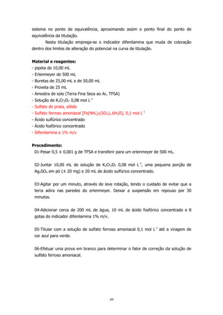 sistema no ponto de equivalência, aproximando assim o ponto final do ponto de
equivalência da titulação.
Nesta titulação emprega-se o indicador difenilamina que muda de coloração
dentro dos limites de alteração do potencial na curva de titulação.
Material e reagentes:
- pipeta de 10,00 mL
- Erlenmeyer de 500 mL
- Buretas de 25,00 mL e de 50,00 mL
- Proveta de 25 mL
- Amostra de solo (Terra Fina Seca ao Ar, TFSA)
- Solução de K2Cr2O7 0,08 mol L-1
- Sulfato de prata, sólido
- Sulfato ferroso amoniacal [Fe(NH4)2(SO4)2.6H2O], 0,1 mol L-1
- Ácido sulfúrico concentrado
- Ácido fosfórico concentrado
- Difenilamina a 1% m/v
Procedimento:
01-Pesar 0,5 ± 0,001 g de TFSA e transferir para um erlenmeyer de 500 mL.
02-Juntar 10,00 mL de solução de K2Cr2O7 0,08 mol L-1, uma pequena porção de
Ag2SO4 em pó (± 20 mg) e 20 mL de ácido sulfúrico concentrado.
03-Agitar por um minuto, através de leve rotação, tendo o cuidado de evitar que a
terra adira nas paredes do erlenmeyer. Deixar a suspensão em repouso por 30
minutos.
04-Adicionar cerca de 200 mL de água, 10 mL de ácido fosfórico concentrado e 8
gotas do indicador difenilamina 1% m/v.
05-Titular com a solução de sulfato ferroso amoniacal 0,1 mol L-1 até a viragem de
cor azul para verde.
06-Efetuar uma prova em branco para determinar o fator de correção da solução de
sulfato ferroso amoniacal.

49

 