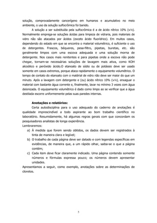 solução, comprovadamente cancerígeno em humanos e acumulativo no meio
ambiente, o uso da solução sulfocrômica foi banido.
A solução a ser substituída pela sulfocrômica é a de ácido nítrico 10% (v⁄v).
Normalmente emprega-se soluções ácidas para limpeza de vidraria, pois materiais de
vidro não são atacados por ácidos (exceto ácido fluorídrico). Em muitos casos,
dependendo do estado em que se encontra o material volumétrico, é suficiente o uso
de detergentes. Frascos, béqueres, pesa-filtro, pipetas, buretas, etc. são
geralmente limpos com uma escova adequada e uma solução morna de
detergente. Nos casos mais renitentes e para pipetas onde a escova não pode
chegar, tornam-se necessárias soluções de lavagem mais ativa, como KOH
alcoólico e peróxido ácido.O etanoato de sódio ou de potássio deve ser usado
somente em casos extremos, porque ataca rapidamente o equipamento volumétrico. O
tempo de contato do etanoato com o matérial de vidro não deve ser maior do que um
minuto. Após a lavagem com detergente e (ou) ácido nítrico 10% (v⁄v), enxaguar o
material com bastante água corrente e, finalmente, lavar no mínimo 3 vezes com água
deionizada. O equipamento volumétrico é dado como limpo ao se verificar que a água
destilada escorre uniformemente pelas suas paredes internas.
Anotações e relatórios:
Certa autodisciplina para o uso adequado do caderno de anotações é
qualidade imprescindível a todo aspirante ao bom trabalho científico no
laboratório. Resumidamente, há algumas regras gerais com que concordam os
pesquisadores analistas de longa experiência.
Lembraremos:
a) À medida que forem sendo obtidos, os dados devem ser registrados à
tinta de maneira clara e legível;
b) O trabalho de cada página deve ser datado e com legendas específicas em
evidências, de maneira que, a um rápido olhar, saiba-se o que a página
contém;
c) Cada item deve ficar claramente indicado. Uma página contendo somente
números e fórmulas expressa pouco; os números devem apresentar
unidades.
Apresentamos a seguir, como exemplo, anotações sobre as determinações de
cloretos.

5

 