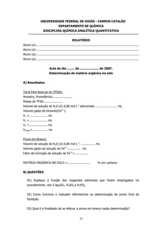 UNIVERSIDADE FEDERAL DE GOIÁS - CAMPUS CATALÃO
DEPARTAMENTO DE QUÍMICA
DISCIPLINA QUÍMICA ANALÍTICA QUANTITATIVA
RELATÓRIO
Aluno (a):.................................................................................................................
Aluno (a):.................................................................................................................
Aluno (a):.................................................................................................................
Aluno (a):.................................................................................................................
Aula do dia ........ de .................... de 2007.
Determinação de matéria orgânica no solo
A) Resultados:
Terra Fina Seca ao Ar (TFSA):
Amostra, Procedência:.....................
Massa de TFSA:....................
Volume de solução de K2Cr2O7 0,08 mol L-1 adicionado:........................ mL.
Volume gasto do titulante(Fe2+):
V1 =.................... mL
V2 =.................... mL
V3 =.................... mL
Vmédio=................. mL
Prova em Branco:
Volume de solução de K2Cr2O7 0,08 mol L-1: ............... mL
Volume gasto de solução de Fe2+ :............. mL
Fator de Correção da solução de Fe2+=...............
MATÉRIA ORGÂNICA NO SOLO =.........................

% em carbono

B) QUESTÕES
01) Explique a função dos reagentes adicionais que foram empregados no
procedimento, isto é Ag2SO4, H2SO4 e H3PO4.
02) Como funciona o indicador difenilamina na determinação do ponto final da
titulação.
03) Qual é a finalidade de se efetuar a prova em branco nesta determinação?
50

 