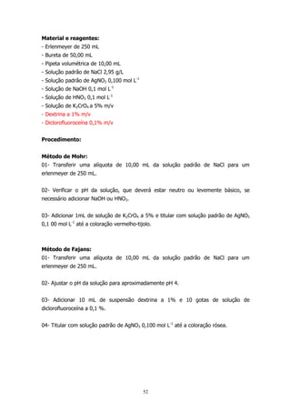 Material e reagentes:
- Erlenmeyer de 250 mL
- Bureta de 50,00 mL
- Pipeta volumétrica de 10,00 mL
- Solução padrão de NaCl 2,95 g/L
- Solução padrão de AgNO3 0,100 mol L-1
- Solução de NaOH 0,1 mol L-1
- Solução de HNO3 0,1 mol L-1
- Solução de K2CrO4 a 5% m/v
- Dextrina a 1% m/v
- Diclorofluoroceína 0,1% m/v
Procedimento:
Método de Mohr:
01- Transferir uma alíquota de 10,00 mL da solução padrão de NaCl para um
erlenmeyer de 250 mL.
02- Verificar o pH da solução, que deverá estar neutro ou levemente básico, se
necessário adicionar NaOH ou HNO3.
03- Adicionar 1mL de solução de K2CrO4 a 5% e titular com solução padrão de AgNO3
0,1 00 mol L-1 até a coloração vermelho-tijolo.

Método de Fajans:
01- Transferir uma alíquota de 10,00 mL da solução padrão de NaCl para um
erlenmeyer de 250 mL.
02- Ajustar o pH da solução para aproximadamente pH 4.
03- Adicionar 10 mL de suspensão dextrina a 1% e 10 gotas de solução de
diclorofluoroceína a 0,1 %.
04- Titular com solução padrão de AgNO3 0,100 mol L-1 até a coloração rósea.

52

 