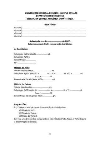 UNIVERSIDADE FEDERAL DE GOIÁS - CAMPUS CATALÃO
DEPARTAMENTO DE QUÍMICA
DISCIPLINA QUÍMICA ANALÍTICA QUANTITATIVA
RELATÓRIO
Aluno (a):.................................................................................................................
Aluno (a):.................................................................................................................
Aluno (a):.................................................................................................................
Aluno (a):.................................................................................................................
Aula do dia ...... de ......................... de 2007.
Determinação de NaCl: comparação de métodos
A) Resultados:
Solução de NaCl analisada:................... g/L
Solução de AgNO3:
Concentração:.................
Fc=.................................
Método de Mohr
Volume das alíquotas= ................................ mL
Solução de AgNO3 gasto: V1 =...............mL; V2 =...............mL e V3 =...............mL
Vmédio =...............mL
Concentração da solução de NaCl =................g/L
Método de Fajans
Volume das alíquotas ............................. mL
Solução de AgNO3 gasto: V1 =...............mL; V2 =...............mL e V3 =...............mL
Vmédio =...............mL
Concentração da solução de NaCl :..................g/L

B)QUESTÕES
01) Explique o princípio para a determinação do ponto final no:
a) Método de Mohr.
b) Método de Fajans.
c) Método de Volhard.
02) Faça uma breve crítica comparando os três métodos (Mohr, Fajans e Volhard) para
a determinação de cloretos.

53

 