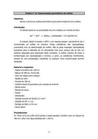 Prática no 12: Determinação gravimétrica de sulfato
Objetivos:
Aplicar a técnica de análise gravimétrica para determinação de íons sulfatos.
Introdução:
O método baseia-se na precipitação dos íons sulfatos com cloreto de bário
Ba2+ + SO42- ⇔ BaSO4(s) (solubilidade = 0,3 mg/100 mL).
O produto obtido é secado a 100oC e em seguida pesado, calculando-se daí a
concentração de sulfato na amostra. Várias substâncias são coprecipitadas,
provocando erro na determinação de sulfato. Não se pode empregar reprecipitação
sucessivas para a obtenção de um precipitado mais puro, porque não se tem um
solvente adequado para dissolução deste composto. A melhor maneira de evitar a
contaminação por coprecipitação é remover, a priori, as substâncias interferentes,
através de uma precipitação, complexão ou qualquer outra transformação química
adequada.
Material e reagentes:
- Pipeta volumétrica de 1,00 mL
- Béquer de 400 mL, forma alta
- Vidro de relógio para o béquer
- Bastão de vidro
- Proveta de 100 mL
- Cadinho Gooch de porcelana com camada de amianto
- Banho-maria
- Bomba de vácuo
- Estufa
- Dessecador
- Solução amostra de Na2SO4 0,1 mol L-1
- Solução de HCl 1:1 v/v
- Solução de BaCl2 a 1% m/v
- Álcool etílico
Procedimento:
01- Pesar 0,5 g de CuSO4.5H2O (anote a massa pesada), transferir para um béquer de
400 mL e diluir com água destilada até ± 100 mL.

54

 