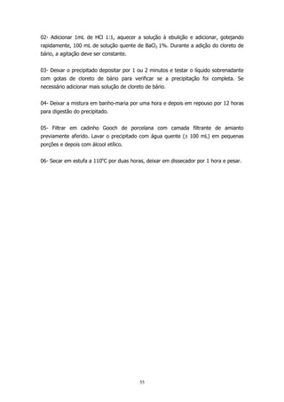 02- Adicionar 1mL de HCl 1:1, aquecer a solução à ebulição e adicionar, gotejando
rapidamente, 100 mL de solução quente de BaCl2 1%. Durante a adição do cloreto de
bário, a agitação deve ser constante.
03- Deixar o precipitado depositar por 1 ou 2 minutos e testar o líquido sobrenadante
com gotas de cloreto de bário para verificar se a precipitação foi completa. Se
necessário adicionar mais solução de cloreto de bário.
04- Deixar a mistura em banho-maria por uma hora e depois em repouso por 12 horas
para digestão do precipitado.
05- Filtrar em cadinho Gooch de porcelana com camada filtrante de amianto
previamente aferido. Lavar o precipitado com água quente (± 100 mL) em pequenas
porções e depois com álcool etílico.
06- Secar em estufa a 110oC por duas horas, deixar em dissecador por 1 hora e pesar.

55

 