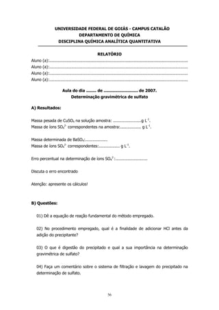 UNIVERSIDADE FEDERAL DE GOIÁS - CAMPUS CATALÃO
DEPARTAMENTO DE QUÍMICA
DISCIPLINA QUÍMICA ANALÍTICA QUANTITATIVA
RELATÓRIO
Aluno (a):.................................................................................................................
Aluno (a):.................................................................................................................
Aluno (a):.................................................................................................................
Aluno (a):.................................................................................................................
Aula do dia ........ de ........................... de 2007.
Determinação gravimétrica de sulfato
A) Resultados:
Massa pesada de CuSO4 na solução amostra: .......................g L-1.
Massa de íons SO42- correspondentes na amostra:................. g L-1.
Massa determinada de BaSO4:..................
Massa de íons SO42- correspondentes:................. g L-1.
Erro percentual na determinação de íons SO42-:..........................
Discuta o erro encontrado
Atenção: apresente os cálculos!

B) Questões:
01) Dê a equação de reação fundamental do método empregado.
02) No procedimento empregado, qual é a finalidade de adicionar HCl antes da
adição do precipitante?
03) O que é digestão do precipitado e qual a sua importância na determinação
gravimétrica de sulfato?
04) Faça um comentário sobre o sistema de filtração e lavagem do precipitado na
determinação de sulfato.

56

 