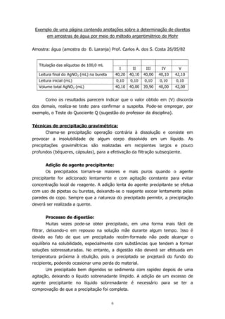 Exemplo de uma página contendo anotações sobre a determinação de cloretos
em amostras de água por meio do método argentimétrico de Mohr
Amostra: água (amostra do B. Laranja) Prof. Carlos A. dos S. Costa 26/05/82

Titulação das alíquotas de 100,0 mL

I

II

III

IV

V

Leitura final do AgNO3 (mL) na bureta

40,20

40,10

40,00

40,10

42,10

Leitura inicial (mL)

0,10

0,10

0,10

0,10

0,10

Volume total AgNO3 (mL)

40,10

40,00

39,90

40,00

42,00

Como os resultados parecem indicar que o valor obtido em (V) discorda
dos demais, realiza-se teste para confirmar a suspeita. Pode-se empregar, por
exemplo, o Teste do Quociente Q (sugestão do professor da disciplina).
Técnicas de precipitação gravimétrica:
Chama-se precipitação operação contrária à dissolução e consiste em
provocar a insolubilidade de algum corpo dissolvido em um líquido. As
precipitações gravimétricas são realizadas em recipientes largos e pouco
profundos (béqueres, cápsulas), para a efetivação da filtração subseqüente.
Adição de agente precipitante:
Os precipitados tornam-se maiores e mais puros quando o agente
precipitante for adicionado lentamente e com agitação constante para evitar
concentração local do reagente. A adição lenta do agente precipitante se efetua
com uso de pipetas ou buretas, deixando-se o reagente escoar lentamente pelas
paredes do copo. Sempre que a natureza do precipitado permitir, a precipitação
deverá ser realizada a quente.
Processo de digestão:
Muitas vezes pode-se obter precipitado, em uma forma mais fácil de
filtrar, deixando-o em repouso na solução mãe durante algum tempo. Isso é
devido ao fato de que um precipitado recém-formado não pode alcançar o
equilíbrio na solubilidade, especialmente com substâncias que tendem a formar
soluções sobressaturadas. No entanto, a digestão não deverá ser efetuada em
temperatura próxima à ebulição, pois o precipitado se projetará do fundo do
recipiente, podendo ocasionar uma perda do material.
Um precipitado bem digeridos se sedimenta com rapidez depois de uma
agitação, deixando o líquido sobrenadante límpido. A adição de um excesso de
agente precipitante no líquido sobrenadante é necessário para se ter a
comprovação de que a precipitação foi completa.
6

 
