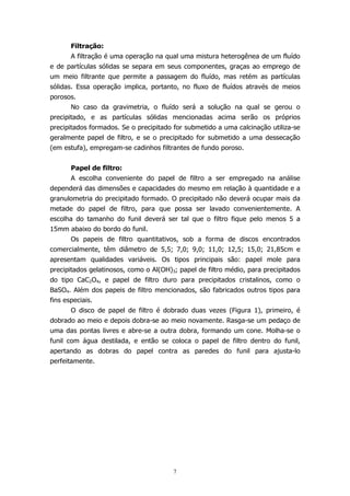 Filtração:
A filtração é uma operação na qual uma mistura heterogênea de um fluído
e de partículas sólidas se separa em seus componentes, graças ao emprego de
um meio filtrante que permite a passagem do fluído, mas retém as partículas
sólidas. Essa operação implica, portanto, no fluxo de fluídos através de meios
porosos.
No caso da gravimetria, o fluído será a solução na qual se gerou o
precipitado, e as partículas sólidas mencionadas acima serão os próprios
precipitados formados. Se o precipitado for submetido a uma calcinação utiliza-se
geralmente papel de filtro, e se o precipitado for submetido a uma dessecação
(em estufa), empregam-se cadinhos filtrantes de fundo poroso.
Papel de filtro:
A escolha conveniente do papel de filtro a ser empregado na análise
dependerá das dimensões e capacidades do mesmo em relação à quantidade e a
granulometria do precipitado formado. O precipitado não deverá ocupar mais da
metade do papel de filtro, para que possa ser lavado convenientemente. A
escolha do tamanho do funil deverá ser tal que o filtro fique pelo menos 5 a
15mm abaixo do bordo do funil.
Os papeis de filtro quantitativos, sob a forma de discos encontrados
comercialmente, têm diâmetro de 5,5; 7,0; 9,0; 11,0; 12,5; 15,0; 21,85cm e
apresentam qualidades variáveis. Os tipos principais são: papel mole para
precipitados gelatinosos, como o Al(OH)3; papel de filtro médio, para precipitados
do tipo CaC2O4, e papel de filtro duro para precipitados cristalinos, como o
BaSO4. Além dos papeis de filtro mencionados, são fabricados outros tipos para
fins especiais.
O disco de papel de filtro é dobrado duas vezes (Figura 1), primeiro, é
dobrado ao meio e depois dobra-se ao meio novamente. Rasga-se um pedaço de
uma das pontas livres e abre-se a outra dobra, formando um cone. Molha-se o
funil com água destilada, e então se coloca o papel de filtro dentro do funil,
apertando as dobras do papel contra as paredes do funil para ajusta-lo
perfeitamente.

7

 