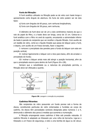 Funis de filtração:
O funil analítico utilizado na filtração pode se de vidro com haste longa e
apresentando certo ângulo de abertura. Os funis de vidro podem ser de dois
tipos:
a) funis com ângulos de 60 graus, com ranhuras longitudinais;
b) funis com ângulos de 58 graus, sem ranhuras.
O diâmetro do funil deve ser de um a dois centímetros maiores do que o
raio do papel de filtro, e a haste deve ser longa, cerca de 15 cm. Coloca-se o
funil analítico com o filtro no anel do suporte, encostando a extremidade inferior
da haste à parede do recipiente que vai recolher o líquido filtrado. Com auxílio de
um bastão de vidro, verte-se o líquido límpido que passa do béquer para o funil,
e depois, com auxílio de um frasco lavrado, fazer o seguinte:
I- remover o precipitado das paredes para o fundo do béquer com este em
posição vertical;
II- inclinar ligeiramente o béquer com o bico para baixo, afim de arrastar o
precipitado do fundo;
III- inclinar o béquer ainda mais até atingir a posição horizontal, afim de
que o precipitado escorra para dentro do funil (Figura 2A e 2B).
Sempre que a solubilidade ou a natureza do precipitado permita, a
filtração deve ser efetuada a quente.

Figura 2B: Lavagem e remoção do precipitado

Cadinhos filtrantes:
São recipientes de vidro possuindo um fundo poroso sob a forma de
discos, constituindo partículas de vidro sinterizadas e fundidas ao corpo do
cadinho. Os discos têm porosidades variáveis designada pelos números 1 a 4,
diminuindo o diâmetro dos poros à medida que aumenta a numeração.
A filtração empregando esses cadinhos é feita sob pressão reduzida. O
cadinho filtrante é adaptado ao Kitassato por uma rolha de borracha. Liga-se o
Kitassato a um frasco de segurança, e este a uma bomba de água ou de vácuo.

9

 