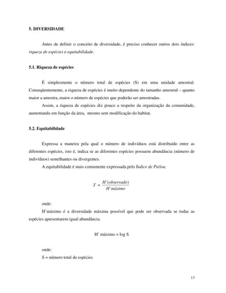 5. DIVERSIDADE
Antes de definir o conceito de diversidade, é preciso conhecer outros dois índices:

riqueza de espécies e equitabilidade.
5.1. Riqueza de espécies
É simplesmente o número total de espécies (S) em uma unidade amostral.
Conseqüentemente, a riqueza de espécies é muito dependente do tamanho amostral – quanto
maior a amostra, maior o número de espécies que poderão ser amostradas.
Assim, a riqueza de espécies diz pouco a respeito da organização da comunidade,
aumentando em função da área, mesmo sem modificação do habitat.
5.2. Equitabilidade
Expressa a maneira pela qual o número de indivíduos está distribuído entre as
diferentes espécies, isto é, indica se as diferentes espécies possuem abundância (número de
indivíduos) semelhantes ou divergentes.
A equitabilidade é mais comumente expressada pelo Índice de Pielou:

J’ =

H 'observado)
(
H'
máximo

onde:
H’máximo é a diversidade máxima possível que pode ser observada se todas as
espécies apresentarem igual abundância.
H’ máximo = log S
onde:
S = número total de espécies

13

 