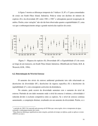A figura 3 mostra as diferenças temporais de 3 índices ( S, H’ e J’) para comunidades
de corais em South Fikus Island, Indonésia. Pode-se notar um declínio do número de
espécies (S) e da diversidade (H’) entre 1981 e 1983* e subseqüente parcial recuperação de
ambos. Porém, estas variações* não são tão bem observadas quanto a equitabilidade (J’), uma
vez que o embranquecimento atinge a grande maioria das espécies de corais.

Figura 3 – Riqueza de espécies (S), Diversidade (H’) e Equitabilidade (J’) de corais
ao longo de um transecto, em South Tikus Island, Indonésia. (Modificado de Clarke, K.R. &
Warwick, R.M., 1994).
6.2. Determinação do Nível de Estresse

O aumento dos níveis de estresse ambiental geralmente tem sido relacionado ao
decréscimo da diversidade (H’), decréscimo da riqueza específica (S) e decréscimo da
equitabilidade (J’), com conseqüente acréscimo da dominância.
No entanto, pode ocorrer da diversidade aumentar com o aumento do nível de
estresse. Partindo de um dado momento onde o nível de estresse é mínimo, a diversidade é
reduzida devido à exclusão competitiva entre as espécies. Se o nível de estresse continua
aumentando, a competição diminui, resultando em um aumento da diversidade. Porém, se o

*

o período de 1982-3 foi marcado pela presença do El Niño que, nesta região, eleva a temperatura da água,
causando o embranquecimento dos corais.
*
Para observar diferenças significativas entre estações, períodos de tempo ou réplicas, pode-se aplicar os testes
ANOVA ou teste t.
16

 