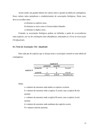 Assim sendo, um grande número de valores nulos é gerado na tabela de contingência.
Esses valores nulos prejudicam o estabelecimento de associações biológicas. Neste caso,
deve-se escolher entre:
a) eliminar as espécies raras;
b) eliminar os zeros como se fossem dados faltando;
c) eliminar os duplos zeros.
Contudo, as associações biológicas podem ser definidas a partir de co-ocorrências
entre espécies, em vez de correlações entre abundâncias, utilizando-se o Teste de Associação
Chi-Quadrado,
8.1. Teste de Associação: Chi – Quadrado

Para cada par de espécies que se deseja testar a associação constrói-se uma tabela de
contingência:

espécie A

presente
ausente

espécie B
presente
ausente
a
b
c
r=a+c

d
s=b+d

m=a+b
n=c+d
N=a+b+c+d

Onde:
a = número de amostras onde ambas as espécies ocorrem.
b = número de amostras onde a espécie A ocorre, mas a espécie B está
ausente.
c = número de amostras onde a espécie B ocorre, mas a espécie A está
ausente.
d = número de amostras onde nenhuma das espécies ocorre.
N = número total de amostras.

24

 