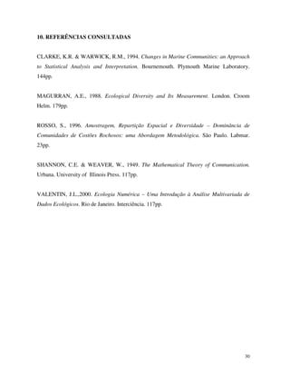 10. REFERÊNCIAS CONSULTADAS

CLARKE, K.R. & WARWICK, R.M., 1994. Changes in Marine Communities: an Approach
to Statistical Analysis and Interpretation. Bournemouth. Plymouth Marine Laboratory.
144pp.
MAGURRAN, A.E., 1988. Ecological Diversity and Its Measurement. London. Croom
Helm. 179pp.
ROSSO, S., 1996. Amostragem, Repartição Espacial e Diversidade – Dominância de
Comunidades de Costões Rochosos: uma Abordagem Metodológica. São Paulo. Labmar.
23pp.
SHANNON, C.E. & WEAVER, W., 1949. The Mathematical Theory of Communication.
Urbana. University of Illinois Press. 117pp.
VALENTIN, J.L.,2000. Ecologia Numérica – Uma Introdução à Análise Multivariada de
Dados Ecológicos. Rio de Janeiro. Interciência. 117pp.

30

 