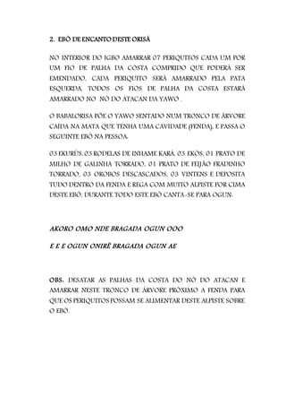 2. EBÓ DE ENCANTO DESTE ORISÁ
NO INTERIOR DO IGBO AMARRAR 07 PERIQUITOS CADA UM POR
UM FIO DE PALHA DA COSTA COMPRIDO QUE PODERÁ SER
EMENDADO, CADA PERIQUITO SERÁ AMARRADO PELA PATA
ESQUERDA, TODOS OS FIOS DE PALHA DA COSTA ESTARÁ
AMARRADO NO NÓ DO ATACAN DA YAWO .
O BABALORISA PÕE O YAWO SENTADO NUM TRONCO DE ÁRVORE
CAÍDA NA MATA QUE TENHA UMA CAVIDADE (FENDA), E PASSA O
SEGUINTE EBÓ NA PESSOA:
03 EKURÚS, 03 RODELAS DE INHAME KARÁ, 03 EKÓS, 01 PRATO DE
MILHO DE GALINHA TORRADO, 01 PRATO DE FEIJÃO FRADINHO
TORRADO, 03 OROBOS DESCASCADOS, 03 VINTENS E DEPOSITA
TUDO DENTRO DA FENDA E REGA COM MUITO ALPISTE POR CIMA
DESTE EBÓ, DURANTE TODO ESTE EBÓ CANTA-SE PARA OGUN:
AKORO OMO NDE BRAGADA OGUN OOO
E E E OGUN ONIRÊ BRAGADA OGUN AE
OBS: DESATAR AS PALHAS DA COSTA DO NÓ DO ATACAN E
AMARRAR NESTE TRONCO DE ÁRVORE PRÓXIMO A FENDA PARA
QUE OS PERIQUITOS POSSAM SE ALIMENTAR DESTE ALPISTE SOBRE
O EBÓ.
 