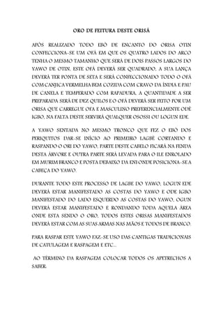ORO DE FEITURA DESTE ORISÁ
APÓS REALIZADO TODO EBÓ DE ENCANTO DO ORISA OTIN
CONFECCIONA-SE UM OFÁ EM QUE OS QUATRO LADOS DO ARCO
TENHA O MESMO TAMANHO QUE SERÁ DE DOIS PASSOS LARGOS DO
YAWO DE OTIN, ESTE OFÁ DEVERÁ SER QUADRADO, A SUA LANÇA
DEVERÁ TER PONTA DE SETA E SERÁ CONFECCIONADO TODO O OFÁ
COM CANJICAVERMELHABEM COZIDA COM CRAVO DA ÍNDIA E PAU
DE CANELA E TEMPERADO COM RAPADURA, A QUANTIDADE A SER
PREPARADA SERÁ DE DEZ QUILOS E O OFÁ DEVERÁ SER FEITO POR UM
ORISA QUE CARREGUE OFA E MASCULINO PREFERENCIALMENTE ODÉ
IGBO, NA FALTA DESTE SERVIRÁ QUALQUER OSOSSI OU LOGUN EDE.
A YAWO SENTADA NO MESMO TRONCO QUE FEZ O EBÓ DOS
PERIQUITOS DAR-SE INÍCIO AO PRIMEIRO LAGBÉ CORTANDO E
RASPANDO O ORI DO YAWO, PARTE DESTE CABELO FICARÁ NA FENDA
DESTA ÁRVORE E OUTRA PARTE SERÁ LEVADA PARA O ILE ENROLADO
EM MURIM BRANCO E POSTA DEBAIXO DA ENI ONDE POSICIONA-SE A
CABEÇA DO YAWO.
DURANTE TODO ESTE PROCESSO DE LAGBE DO YAWO, LOGUN EDE
DEVERÁ ESTAR MANIFESTADO AS COSTAS DO YAWO E ODE IGBO
MANIFESTADO DO LADO ESQUERDO AS COSTAS DO YAWO, OGUN
DEVERÁ ESTAR MANIFESTADO E RONDANDO TODA AQUELA ÁREA
ONDE ESTA SENDO O ORO, TODOS ESTES ORISAS MANIFESTADOS
DEVERÁ ESTAR COM AS SUAS ARMAS NAS MÃOS E TODOS DE BRANCO.
PARA RASPAR ESTE YAWO FAZ-SE USO DAS CANTIGAS TRADICIONAIS
DE CATULAGEM E RASPAGEM E ETC...
AO TÉRMINO DA RASPAGEM COLOCAR TODOS OS APETRECHOS A
SABER:
 