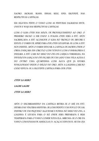 XAORO, MOKAN, IKANS, INHAS, KELE, IDES, EKODIDÉ, NAS
RESPECTIVAS CANTIGAS.
EM SEGUIDA PINTE O YAWO COM AS PINTURAS SAGRADAS EFUN,
OSSUN E WAJI NAS RESPECTIVAS CANTIGAS.
COM O IGBA OTIN NAS MÃOS, DE PROSSEGUIMENTO AO ORO, O
PRIMEIRO BICHO A SER DADO A IYAGBA OTIN SERÁ A ETÚ, APÓS
SACRIFICADA A ETÚ ACOMODE O IGBA NO TRONCO DE ÁRVORE E
ENTOE O DARIN DE APERÈ PARA ODE OTIN LEVANTAR-SE COM A ETÚ
NOS DENTES, APÓS O DARIN ENTOAR A CANTIGA DE MORTE ONDE O
ORISA DANÇARA EM CIRCULO COM TODOS E COM O BABALORISA E
DEIXARA A ETÚ CAIR NO MEIO DO OFÁ DE CANJICA VERMELHA, NA
DIVISÃO DA LANÇA DO OFÁ FICARÁ DE UM LADO UMA VELA ACESA E
DO OUTRO UMA QUARTINHA COM ÁGUA QUE JÁ ESTARÁ
POSICIONADO DESDE O INÍCIO DO ORO, APÓS A GALINHA CAIR NO
CHÃO ENTOA-SE A SEGUINTE CANTIGA PARA ODE OTIN:
OTIN LA MIRO
LAGBE LAGBE
OTIN LA MIRO
APÓS O ENCERRAMENTO DA CANTIGA RETIRA-SE O AXÉ DA ETÚ,
SEPARA DAS VÍSCERAS MISTURA-SE COM DENDÊ E UM POUCO DE SAL
DENTRO DE UM PEQUENO ALGUIDAR E PONHA NO MEIO DO OFA, A
GALINHA É LEVADA PARA O ILÊ ONDE SERÁ PREPARADA E BEM
TEMPERADA PARA O YAWO COMER TODA ELA, ARRUMA-SE O ORI DA
YAWO COM FOLHAS DE AMESCLAE 01 ACAÇA E ENVOLVE-SE UM OJA
 