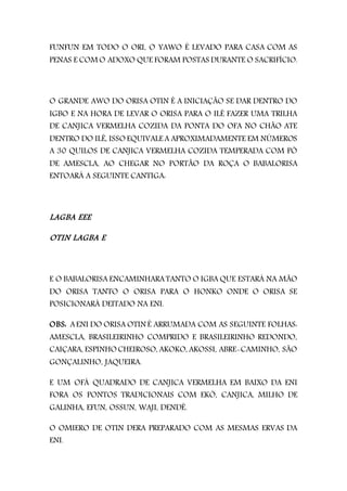 FUNFUN EM TODO O ORI, O YAWO É LEVADO PARA CASA COM AS
PENAS E COM O ADOXO QUE FORAM POSTAS DURANTE O SACRIFÍCIO.
O GRANDE AWO DO ORISA OTIN É A INICIAÇÃO SE DAR DENTRO DO
IGBO E NA HORA DE LEVAR O ORISA PARA O ILÊ FAZER UMA TRILHA
DE CANJICA VERMELHA COZIDA DA PONTA DO OFA NO CHÃO ATE
DENTRO DO ILÊ, ISSO EQUIVALE A APROXIMADAMENTE EM NÚMEROS
A 30 QUILOS DE CANJICA VERMELHA COZIDA TEMPERADA COM PÓ
DE AMESCLA, AO CHEGAR NO PORTÃO DA ROÇA O BABALORISA
ENTOARÁ A SEGUINTE CANTIGA:
LAGBA EEE
OTIN LAGBA E
E O BABALORISA ENCAMINHARATANTO O IGBA QUE ESTARÁ NA MÃO
DO ORISA TANTO O ORISA PARA O HONKO ONDE O ORISA SE
POSICIONARÁ DEITADO NA ENI.
OBS: AENI DO ORISA OTIN É ARRUMADA COM AS SEGUINTE FOLHAS:
AMESCLA, BRASILEIRINHO COMPRIDO E BRASILEIRINHO REDONDO,
CAIÇARA, ESPINHO CHEIROSO, AKOKO, AKOSSI, ABRE-CAMINHO, SÃO
GONÇALINHO, JAQUEIRA.
E UM OFÁ QUADRADO DE CANJICA VERMELHA EM BAIXO DA ENI
FORA OS PONTOS TRADICIONAIS COM EKÓ, CANJICA, MILHO DE
GALINHA, EFUN, OSSUN, WAJI, DENDÊ.
O OMIERO DE OTIN DERA PREPARADO COM AS MESMAS ERVAS DA
ENI.
 
