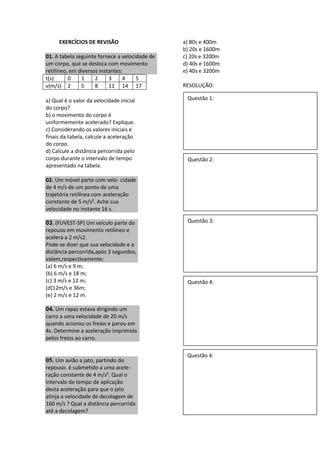 EXERCÍCIOS DE REVISÃO
01. A tabela seguinte fornece a velocidade de
um corpo, que se desloca com movimento
retilíneo, em diversos instantes:
t(s) 0 1 2 3 4 5
v(m/s) 2 5 8 11 14 17
a) Qual é o valor da velocidade inicial
do corpo?
b) o movimento do corpo é
uniformemente acelerado? Explique.
c) Considerando os valores iniciais e
finais da tabela, calcule a aceleração
do corpo.
d) Calcule a distância percorrida pelo
corpo durante o intervalo de tempo
apresentado na tabela.
02. Um móvel parte com velo- cidade
de 4 m/s de um ponto de uma
trajetória retilínea com aceleração
constante de 5 m/s². Ache sua
velocidade no instante 16 s.
03. (FUVEST-SP) Um veículo parte do
repouso em movimento retilíneo e
acelera a 2 m/s2.
Pode-se dizer que sua velocidade e a
distância percorrida,após 3 segundos,
valem,respectivamente:
(a) 6 m/s e 9 m;
(b) 6 m/s e 18 m;
(c) 3 m/s e 12 m;
(d)12m/s e 36m;
(e) 2 m/s e 12 m.
04. Um rapaz estava dirigindo um
carro a uma velocidade de 20 m/s
quando acionou os freios e parou em
4s. Determine a aceleração imprimida
pelos freios ao carro.
05. Um avião a jato, partindo do
repouso. é submetido a uma acele-
ração constante de 4 m/s². Qual o
intervalo de tempo de aplicação
desta aceleração para que o jato
atinja a velocidade de decolagem de
160 m/s ? Qual a distância percorrida
até a decolagem?
a) 80s e 400m
b) 20s e 1600m
c) 20s e 3200m
d) 40s e 1600m
e) 40s e 3200m
RESOLUÇÃO:
Questão 1:
Questão 2:
Questão 3:
Questão 4:
Questão 4:
 