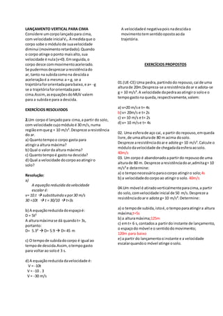 LANÇAMENTO VERTICAL PARA CIMA
Considere umcorpolançadopara cima,
com velocidade inicialV0.À medidaque o
corpo sobe o módulode suavelocidade
diminui (movimentoretardado).Quando
o corpo atinge oponto maisalto,sua
velocidade é nula(v=0).Emseguida,o
corpo desce commovimentoacelerado.
Se pudermosdesprezararesistênciado
ar, tanto na subidacomona descidaa
aceleraçãoé a mesma:a = g, se a
trajetóriafororientadaparabaixo,e a= -g
se a trajetóriafororientadapara
cima.Assim,asequaçõesdoMUV valem
para a subidae para a descida.
EXERCÍCIOS RESOLVIDOS
2.Um corpo é lançadopara cima,a partir do solo,
com velocidade cujomóduloé 30 m/s,numa
regiãoemque g = 10 m/s².Despreze aresistência
do ar.
a) Quantotempoo corpo gasta para
atingira altura máxima?
b) Qual o valorda altura máxima?
c) Quantotempoé gastona descida?
d) Qual a velocidade docorpoaoatingiro
solo?
Resolução:
a)
A equação reduzida da velocidade
escalar é:
v= 10.t  substituindo v por30 m/s
30 =10t  t = 30/10  t=3s
b) A equaçãoreduzida doespaçoé:
D = 5t²
A alturamáximase dá quandot= 3s,
portanto:
D= 5.3²  D= 5.9  D= 45 m
c) O tempode subidadocorpo é igual ao
tempode descida.Assim,otempogasto
para voltarao soloé 3 s.
d) A equaçãoreduzida davelocidade é:
V = -10t
V = -10 . 3
V = -30 m/s
A velocidadeé negativapois nadescidao
movimentotemsentidoopostoaoda
trajetória.
EXERCÍCIOS PROPOSTOS
01.
01.(UE-CE) Uma pedra,partindodo repouso,cai de uma
alturade 20m.Despreza-se aresistênciadoar e adota-se
g = 10 m/s².A velocidade dapedraaoatingiro soloe o
tempogastona queda,respectivamente,valem:
a) v=20 m/se t= 4s
b) v= 20m/s e t= 2s
c) v= 10 m/s e t= 2s
d) v= 10 m/se t= 4s
02. Uma esferade aço cai, a partir do repouso,emqueda
livre,de umaalturade 80 m acima dosolo.
Despreze aresistênciadoare adote g= 10 m/s².Calcule o
módulodavelocidade de chegadadaesferaaosolo.
40m/s
03. Um corpo é abandonadoa partirdo repousode uma
alturade 80 m. Despreze aresistênciadoar,admitag= 10
m/s²e determine:
a) o temponecessárioparaocorpo atingiro solo;4s
b) a velocidadedocorpoao atingiro solo. 40m/s
04.Um móvel é atiradoverticalmenteparacima,a partir
do solo,comvelocidade inicial de 50 m/s.Despreze a
resistênciadoare adote g= 10 m/s².Determine:
a) o tempode subida,istoé,o tempoparaatingira altura
máxima;t=5s
b) a alturamáxima;125m
c) emt= 6 s,contadosa partirdo instante de lançamento,
o espaçodo móvel e o sentidodomovimento;
120m para baixo
e) a partir do lançamentoo instante e a velocidade
escalarquandoo móvel atinge osolo.
 
