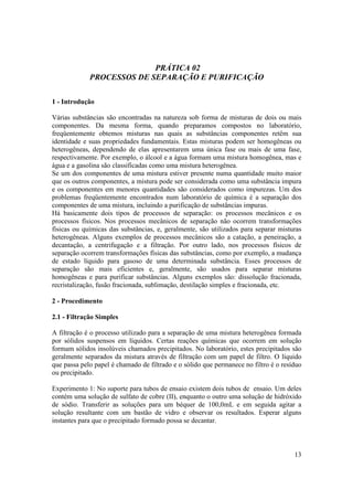 13
PRÁTICA 02
PROCESSOS DE SEPARAÇÃO E PURIFICAÇÃO
1 - Introdução
Várias substâncias são encontradas na natureza sob forma de misturas de dois ou mais
componentes. Da mesma forma, quando preparamos compostos no laboratório,
freqüentemente obtemos misturas nas quais as substâncias componentes retêm sua
identidade e suas propriedades fundamentais. Estas misturas podem ser homogêneas ou
heterogêneas, dependendo de elas apresentarem uma única fase ou mais de uma fase,
respectivamente. Por exemplo, o álcool e a água formam uma mistura homogênea, mas e
água e a gasolina são classificadas como uma mistura heterogênea.
Se um dos componentes de uma mistura estiver presente numa quantidade muito maior
que os outros componentes, a mistura pode ser considerada como uma substância impura
e os componentes em menores quantidades são considerados como impurezas. Um dos
problemas freqüentemente encontrados num laboratório de química é a separação dos
componentes de uma mistura, incluindo a purificação de substâncias impuras.
Há basicamente dois tipos de processos de separação: os processos mecânicos e os
processos físicos. Nos processos mecânicos de separação não ocorrem transformações
físicas ou químicas das substâncias, e, geralmente, são utilizados para separar misturas
heterogêneas. Alguns exemplos de processos mecânicos são a catação, a peneiração, a
decantação, a centrifugação e a filtração. Por outro lado, nos processos físicos de
separação ocorrem transformações físicas das substâncias, como por exemplo, a mudança
de estado líquido para gasoso de uma determinada substância. Esses processos de
separação são mais eficientes e, geralmente, são usados para separar misturas
homogêneas e para purificar substâncias. Alguns exemplos são: dissolução fracionada,
recristalização, fusão fracionada, sublimação, destilação simples e fracionada, etc.
2 - Procedimento
2.1 - Filtração Simples
A filtração é o processo utilizado para a separação de uma mistura heterogênea formada
por sólidos suspensos em líquidos. Certas reações químicas que ocorrem em solução
formam sólidos insolúveis chamados precipitados. No laboratório, estes precipitados são
geralmente separados da mistura através de filtração com um papel de filtro. O líquido
que passa pelo papel é chamado de filtrado e o sólido que permanece no filtro é o resíduo
ou precipitado.
Experimento 1: No suporte para tubos de ensaio existem dois tubos de ensaio. Um deles
contém uma solução de sulfato de cobre (II), enquanto o outro uma solução de hidróxido
de sódio. Transferir as soluções para um béquer de 100,0mL e em seguida agitar a
solução resultante com um bastão de vidro e observar os resultados. Esperar alguns
instantes para que o precipitado formado possa se decantar.
 