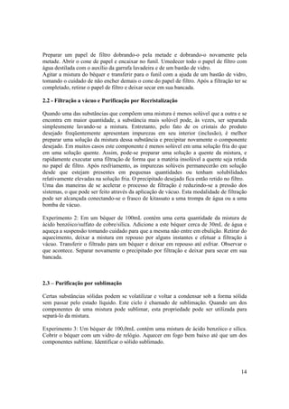 14
Preparar um papel de filtro dobrando-o pela metade e dobrando-o novamente pela
metade. Abrir o cone de papel e encaixar no funil. Umedecer todo o papel de filtro com
água destilada com o auxílio da garrafa lavadeira e de um bastão de vidro.
Agitar a mistura do béquer e transferir para o funil com a ajuda de um bastão de vidro,
tomando o cuidado de não encher demais o cone do papel de filtro. Após a filtração ter se
completado, retirar o papel de filtro e deixar secar em sua bancada.
2.2 - Filtração a vácuo e Purificação por Recristalização
Quando uma das substâncias que compõem uma mistura é menos solúvel que a outra e se
encontra em maior quantidade, a substância mais solúvel pode, às vezes, ser separada
simplesmente lavando-se a mistura. Entretanto, pelo fato de os cristais do produto
desejado freqüentemente apresentam impurezas em seu interior (inclusão), é melhor
preparar uma solução da mistura dessa substância e precipitar novamente o componente
desejado. Em muitos casos este componente é menos solúvel em uma solução fria do que
em uma solução quente. Assim, pode-se preparar uma solução a quente da mistura, e
rapidamente executar uma filtração de forma que a matéria insolúvel a quente seja retida
no papel de filtro. Após resfriamento, as impurezas solúveis permanecerão em solução
desde que estejam presentes em pequenas quantidades ou tenham solubilidades
relativamente elevadas na solução fria. O precipitado desejado fica então retido no filtro.
Uma das maneiras de se acelerar o processo de filtração é reduzindo-se a pressão dos
sistemas, o que pode ser feito através da aplicação de vácuo. Esta modalidade de filtração
pode ser alcançada conectando-se o frasco de kitassato a uma trompa de água ou a uma
bomba de vácuo.
Experimento 2: Em um béquer de 100mL contém uma certa quantidade da mistura de
ácido benzóico/sulfato de cobre/sílica. Adicione a este béquer cerca de 30mL de água e
aqueça a suspensão tomando cuidado para que a mesma não entre em ebulição. Retirar do
aquecimento, deixar a mistura em repouso por alguns instantes e efetuar a filtração à
vácuo. Transferir o filtrado para um béquer e deixar em repouso até esfriar. Observar o
que acontece. Separar novamente o precipitado por filtração e deixar para secar em sua
bancada.
2.3 – Purificação por sublimação
Certas substâncias sólidas podem se volatilizar e voltar a condensar sob a forma sólida
sem passar pelo estado líquido. Este ciclo é chamado de sublimação. Quando um dos
componentes de uma mistura pode sublimar, esta propriedade pode ser utilizada para
separá-lo da mistura.
Experimento 3: Um béquer de 100,0mL contém uma mistura de ácido benzóico e sílica.
Cobrir o béquer com um vidro de relógio. Aquecer em fogo bem baixo até que um dos
componentes sublime. Identificar o sólido sublimado.
 