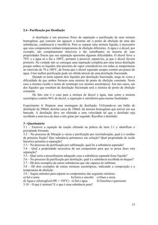 15
2.4 - Purificação por Destilação
A destilação é um processo físico de separação e purificação de uma mistura
homogênea, que consiste em aquecer a mistura até o ponto de ebulição de uma das
substâncias, condensa-la e recolhê-la. Para se separar uma mistura líquida, é necessário
que seus componentes tenham temperaturas de ebulição diferentes. A água e o álcool, por
exemplo, são completamente miscíveis e tão semelhantes na maioria de suas
propriedades físicas que sua separação apresenta algumas dificuldades. O álcool ferve a
78o
C e a água só o faz a 100o
C, portanto é possível, separá-los, já que o álcool ferverá
primeiro. Na verdade não se consegue uma separação completa por uma única destilação
porque ambos os líquidos têm pressões de vapor consideráveis em todas as temperaturas
no intervalo de 78 a 100o
C, de forma que o álcool separado sempre contém um pouco de
água. Uma melhor purificação pode ser obtida através de uma destilação fracionada.
Quando se tenta separar dois líquidos por destilação fracionada, surge às vezes a
dificuldade de que ambos formem uma mistura de ponto de ebulição constante. Neste
caso a mistura recebe o nome de azeótropo (ou mistura azeotrópica). Em tais casos, um
dos líquidos que resultam da destilação fracionada será a mistura de ponto de ebulição
constante.
De fato este é o caso para a mistura de álcool e água, mas como a mistura
azeotrópica contém 96% de álcool, a separação é satisfatória para muitas finalidades.
Experimento 4: Preparar uma montagem de destilação. Utilizando-se um balão de
destilação de 500mL destilar cerca de 100mL da mistura homogênea que estiver em sua
bancada. A destilação deve ser efetuada a uma velocidade tal que o destilado seja
recolhido a uma taxa de duas a três gotas por segundo. Recolher o destilado.
3 - Questionário
3.1 – Escrever a equação da reação efetuada na prática do item 2.1 e identificar o
precipitado formado.
3.2 – No processo de filtração a vácuo e purificação por recristalização, qual é o resíduo
da primeira fração? Que substância permanece em solução? Qual propriedade do ácido
benzóico permitiu a separação?
3.3 – No processo de purificação por sublimação, qual foi a substância separada?
3.4 – Qual a propriedade necessária de um componente para que se possa fazer esta
separação?
3.5 – Qual seria o procedimento adequado caso a substância separada fosse líquida?
3.6 – No processo de purificação por destilação, qual é a substância recolhida no béquer?
3.7 – Dê dois exemplos de outras substâncias que são capazes de sublimar.
3.8 – Dê dois exemplos de outras misturas azeotrópicas, indicando a composição e a
temperatura de ebulição.
3.9 – Sugira métodos para separar os componentes das seguintes misturas:
a) Sal e areia b) Ferro e enxofre c) Ouro e areia
d) Água e etilenoglicol (PE = 195ºC) e) Sal e água f) Gasolina e querosene
3.10 – O que é mistura? E o que é uma substância pura?
 