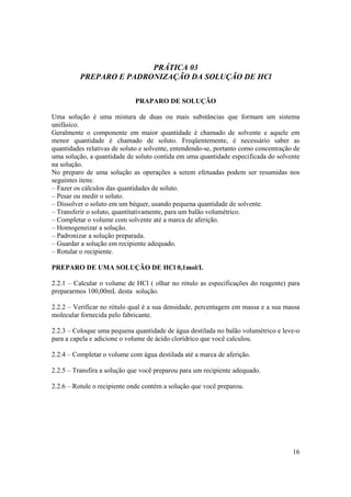 16
PRÁTICA 03
PREPARO E PADRONIZAÇÃO DA SOLUÇÃO DE HCl
PRAPARO DE SOLUÇÃO
Uma solução é uma mistura de duas ou mais substâncias que formam um sistema
unifásico.
Geralmente o componente em maior quantidade é chamado de solvente e aquele em
menor quantidade é chamado de soluto. Freqüentemente, é necessário saber as
quantidades relativas de soluto e solvente, entendendo-se, portanto como concentração de
uma solução, a quantidade de soluto contida em uma quantidade especificada do solvente
na solução.
No preparo de uma solução as operações a serem efetuadas podem ser resumidas nos
seguintes itens:
– Fazer os cálculos das quantidades de soluto.
– Pesar ou medir o soluto.
– Dissolver o soluto em um béquer, usando pequena quantidade de solvente.
– Transferir o soluto, quantitativamente, para um balão volumétrico.
– Completar o volume com solvente até a marca de aferição.
– Homogeneizar a solução.
– Padronizar a solução preparada.
– Guardar a solução em recipiente adequado.
– Rotular o recipiente.
PREPARO DE UMA SOLUÇÃO DE HCl 0,1mol/L
2.2.1 – Calcular o volume de HCl ( olhar no rótulo as especificações do reagente) para
prepararmos 100,00mL desta solução.
2.2.2 – Verificar no rótulo qual é a sua densidade, percentagem em massa e a sua massa
molecular fornecida pelo fabricante.
2.2.3 – Coloque uma pequena quantidade de água destilada no balão volumétrico e leve-o
para a capela e adicione o volume de ácido clorídrico que você calculou.
2.2.4 – Completar o volume com água destilada até a marca de aferição.
2.2.5 – Transfira a solução que você preparou para um recipiente adequado.
2.2.6 – Rotule o recipiente onde contém a solução que você preparou.
 