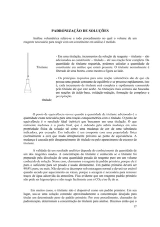 17
PADRONIZAÇÃO DE SOLUÇÕES
Análise volumétrica refere-se a todo procedimento no qual o volume de um
reagente necessário para reagir com um constituinte em análise é medido.
Titulante
titulado
- Em uma titulação, incrementos da solução de reagente – titulante – são
adicionados ao constituinte – titulado – até sua reação ficar completa. Da
quantidade de titulante requerida, podemos calcular a quantidade de
constituinte em análise que estará presente. O titulante normalmente é
liberado de uma bureta, como mostra a figura ao lado.
- Os principais requisitos para uma reação volumétrica são de que ela
possua uma grande constante de equilíbrio e se processe rapidamente, isto
é, cada incremento de titulante será completa e rapidamente consumido
pelo titulado até que este acabe. As titulações mais comuns são baseadas
em reações de ácido-base, oxidação-redução, formação de complexo e
precipitação.
O ponto de equivalência ocorre quando a quantidade de titulante adicionado é a
quantidade exata necessária para uma reação estequiométrica com o titulado. O ponto de
equivalência é o resultado ideal (teórico) que buscamos em uma titulação. O que
realmente medimos é o ponto final, que é indicado pela súbita mudança em uma
propriedade física da solução tal como uma mudança de cor de uma substância
indicadora, por exemplo. Um indicador é um composto com uma propriedade física
(normalmente a cor) que muda abruptamente próximo ao ponto de equivalência. A
mudança é causada pelo desaparecimento do titulado ou pelo aparecimento de excesso de
titulante.
A validade de um resultado analítico depende do conhecimento da quantidade de
um dos reagentes usados. A concentração do titulante é conhecida se o titulante foi
preparado pela dissolução de uma quantidade pesada de reagente puro em um volume
conhecido de solução. Nesse caso, chamamos o reagente de padrão primário, porque ele é
puro o suficiente para ser pesado e usado diretamente. Um padrão primário deverá ser
99,9% puro, ou mais. Não deverá se decompor sob estocagem normal e deverá ser estável
quando secado por aquecimento ou vácuo, porque a secagem é necessária para remover
traços de água adsorvida da atmosfera. Fica evidente que um reagente padrão primário
não pode ser higroscópico e não reagir facilmente com o CO2 e/ou O2 do ar.
Em muitos casos, o titulante não é disponível como um padrão primário. Em seu
lugar, usa-se uma solução contendo aproximadamente a concentração desejada para
titular um determinado peso de padrão primário. Por esse procedimento, chamados de
padronização, determinam a concentração do titulante para análise. Dizemos então que o
 