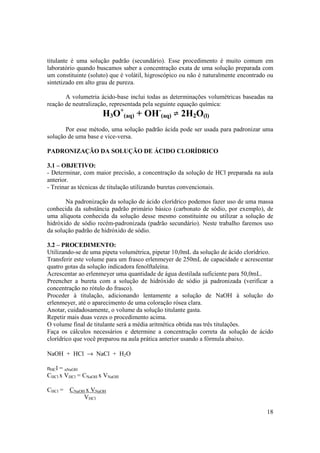 18
titulante é uma solução padrão (secundário). Esse procedimento é muito comum em
laboratório quando buscamos saber a concentração exata de uma solução preparada com
um constituinte (soluto) que é volátil, higroscópico ou não é naturalmente encontrado ou
sintetizado em alto grau de pureza.
A volumetria ácido-base inclui todas as determinações volumétricas baseadas na
reação de neutralização, representada pela seguinte equação química:
H3O+
(aq) + OH-
(aq) 2H2O(l)
Por esse método, uma solução padrão ácida pode ser usada para padronizar uma
solução de uma base e vice-versa.
PADRONIZAÇÃO DA SOLUÇÃO DE ÁCIDO CLORÍDRICO
3.1 – OBJETIVO:
- Determinar, com maior precisão, a concentração da solução de HCl preparada na aula
anterior.
- Treinar as técnicas de titulação utilizando buretas convencionais.
Na padronização da solução de ácido clorídrico podemos fazer uso de uma massa
conhecida da substância padrão primário básico (carbonato de sódio, por exemplo), de
uma alíquota conhecida da solução desse mesmo constituinte ou utilizar a solução de
hidróxido de sódio recém-padronizada (padrão secundário). Neste trabalho faremos uso
da solução padrão de hidróxido de sódio.
3.2 – PROCEDIMENTO:
Utilizando-se de uma pipeta volumétrica, pipetar 10,0mL da solução de ácido clorídrico.
Transferir este volume para um frasco erlenmeyer de 250mL de capacidade e acrescentar
quatro gotas da solução indicadora fenolftaleína.
Acrescentar ao erlenmeyer uma quantidade de água destilada suficiente para 50,0mL.
Preencher a bureta com a solução de hidróxido de sódio já padronizada (verificar a
concentração no rótulo do frasco).
Proceder à titulação, adicionando lentamente a solução de NaOH à solução do
erlenmeyer, até o aparecimento de uma coloração rósea clara.
Anotar, cuidadosamente, o volume da solução titulante gasta.
Repetir mais duas vezes o procedimento acima.
O volume final de titulante será a média aritmética obtida nas três titulações.
Faça os cálculos necessários e determine a concentração correta da solução de ácido
clorídrico que você preparou na aula prática anterior usando a fórmula abaixo.
NaOH + HCl → NaCl + H2O
nHCl = nNaOH
CHCl x VHCl = CNaOH x VNaOH
CHCl = CNaOH x VNaOH
VHCl
 
