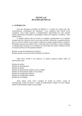 19
PRÁTICA 04
REAÇÕES QUÍMICAS
1 - INTRODUÇÃO
Uma das principais atividades da Química é o estudo das reações que são,
essencialmente, combinações dos elementos e seus compostos para formar novos
compostos. Uma reação química é freqüentemente representada por uma equação
química balanceada, mostrando as quantidades relativas de reagentes e produtos, e seus
estados físicos.
A equação química não nos mostra as condições experimentais ou se qualquer
energia (seja sob a forma de calor ou luz) está envolvida. Além disso, a equação química,
por si só, não nos indica se uma reação é explosiva ou quanto tempo demora a acontecer.
Entretanto, para que uma reação ocorra é necessário que ela satisfaça a certas condições:
A principal delas relaciona-se ao princípio de conservação das massas. Podemos dividir
as reações químicas em dois grupos principais:
Reações em que há transferência de elétrons;
Reações químicas em que não há transferência de elétrons.
Além disso, devida à sua natureza, as reações químicas podem ainda ser
classificadas como:
Reações de análise
Reações de decomposição
Reações de síntese
Reações de deslocamento simples ou troca simples
Reações de deslocamento duplo ou troca dupla
Reações de complexação aniônica
Reações de complexação catiônica
Reações de oxi-redução
Nesta prática serão vistos exemplos de reação de análise, reação de
decomposição, reação de síntese e reação de deslocamento simples ou troca simples,
reação de deslocamento duplo ou troca dupla.
 