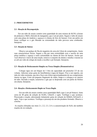 20
2 - PROCEDIMENTO
2.1 - Reação de Decomposição
Em um tubo de ensaio contém certa quantidade de uma mistura de KClO3 (clorato
de potássio) e MnO2 (bióxido de manganês), que é um pó preto. Segure o tubo de ensaio
com uma pinça de madeira e aqueça-o à chama do bico de bunsen. Com um palito em
brasa verifique se o gás liberado na extremidade do tubo provoca uma combustão.
Interprete.
2.2 - Reação de Síntese
Observe um pedaço de fita de magnésio de cerca de 2,0cm de comprimento. Anote
suas características físicas. Segure a fita por uma extremidade com o auxílio de uma
pinça metálica e aqueça a outra extremidade na chama do bico de bunsen. Assim que
você observar o início de uma reação, remova o conjunto da chama e retenha o mesmo ao
ar sob um vidro de relógio de modo a recolher o pó formado. Interprete.
2.3 - Reação de Deslocamento Simples ou Troca Simples (Demonstrativo)
Coloque água em um béquer de 1 litro de capacidade até preencher 2/3 de seu
volume. Adicione umas gotas de fenolftaleína à água do béquer. Fixe a um suporte, um
tubo de vidro resistente, que deve ficar com 4,0cm aproximadamente de seu comprimento
imerso na água. Corte um pequeno fragmento de sódio, limpe-o e coloque-o no interior
do tubo. Iniciada a reação, caracterize o gás que se desprende com um palito de fósforo
em chama. Interprete.
2.4 - Reação e Deslocamento Duplo ou Troca Dupla
Em um tubo de ensaio contém cerca quantidade BaO2 (que é um pó branco). Junte
cerca de 40 gotas da solução de H2SO4 1,0mol/L e agite. Verifique o que acontece.
Processada a reação, adicionando lentamente gotas de solução de KMnO4 0,01mol/L e
agite. Veja o que acontece. Verifique a presença de um dos produtos formado. Observe e
conclua.
As reações efetuadas nos itens 2.1, 2.2, 2.3, 2.4 e a caracterização do H2O2 são também
reações de oxi-redução.
 