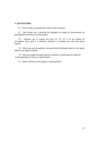 21
3 - QUESTINÁRIO
3.1 – Escreva todas as equações das reações feitas na prática;
3.2 – Que função tem o peróxido de hidrogênio na reação de descoramento de
permanganato de potássio em meio ácido?
3.3 – Sabemos que as reações nos itens 2.1, 2.2, 2.3 e 2.4 são reações de
oxi-redução. Dizer qual é a substância reduzida e a oxidada para cada uma dessas
reações;
3.4 – Mostre por uso de equações, como peróxido de hidrogênio pode ser um agente
redutor e um agente oxidante;
3.5 – Dar um exemplo de reação química conforme a classificação da reação de:
a) decomposição; b) síntese; c) deslocamento.
3. 6 – Qual a diferença entre equação e reação química?
 