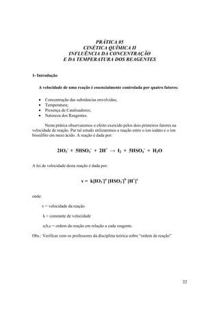 22
PRÁTICA 05
CINÉTICA QUÍMICA II
INFLUÊNCIA DA CONCENTRAÇÃO
E DA TEMPERATURA DOS REAGENTES
1- Introdução
A velocidade de uma reação é essencialmente controlada por quatro fatores:
• Concentração das substâncias envolvidas;
• Temperatura;
• Presença de Catalisadores;
• Natureza dos Reagentes.
Nesta prática observaremos o efeito exercido pelos dois primeiros fatores na
velocidade de reação. Par tal estudo utilizaremos a reação entre o íon iodato e o íon
bissulfito em meio ácido. A reação é dada por:
2IO3
-
+ 5HSO3
-
+ 2H+
→ I2 + 5HSO4
-
+ H2O
A lei de velocidade desta reação é dada por:
v = k[IO3
-
]a
[HSO3
-
]b
[H+
]c
onde:
v = velocidade da reação
k = constante de velocidade
a,b,c = ordem da reação em relação a cada reagente.
Obs.: Verificar com os professores da disciplina teórica sobre “ordem de reação”
 