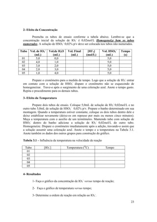 23
2- Efeito da Concentração
Preencha os tubos de ensaio conforme a tabela abaixo. Lembre-se que a
concentração inicial da solução de IO3
-
é 0,02mol/L Homogeneíze bem os tubos
numerados. A solução de HSO3
-
0,02% p/v deve ser colocada nos tubos não numerados.
Tubo Vol. de IO3
-
(mL)
Vol.de H2O
(mL)
Vol. Final
(mL)
[IO-
3]
(mol/L)
Vol. HSO3
-
(mL)
Tempo
(s)
01 5,0 0,0 5,0
02 4,0 1,0 5,0
03 3,0 2,0 5,0
04 2,0 3,0 5,0
05 1,0 4,0 5,0
Prepare o cronômetro para a medida de tempo. Logo que a solução de IO3
-
entrar
em contato com a solução de HSO3
-
dispare o cronômetro não se esquecendo de
homogeneizar. Trave-o após o surgimento de uma coloração azul. Anote o tempo gasto.
Repita o procedimento para os demais tubos.
3- Efeito da Temperatura
Prepare dois tubos de ensaio. Coloque 5,0mL de solução de IO3
-
0,02mol/L e no
outro tubo 5,0mL de solução de HSO3
-
0,02% p/v. Prepare o banho determinado em sua
montagem. Quando a temperatura estiver constante, coloque os dois tubos dentro dele e
deixe estabilizar novamente (deixe-os em repouso por mais ou menos cinco minutos).
Meça a temperatura com o auxílio de um termômetro. Mantendo tubo com solução de
HSO3
-
dentro do banho adicione a solução de IO3
-
0,02mol/L do outro tubo.
Homogeneíze. Dispare o cronômetro imediatamente após a adição, travando-o assim que
a solução assumir uma coloração azul. Anote o tempo e a temperatura na Tabela 3.1.
Anote também os dados dos outros grupos para construção do gráfico.
Tabela 3.1 – Influência da temperatura na velocidade de reação
Tubo [IO3
-
] Temperatura (O
C) Tempo
01
02
03
04
05
4- Resultados
1- Faça o gráfico da concentração de IO3
-
versus tempo de reação;
2- Faça o gráfico de temperatura versus tempo;
3- Determine a ordem de reação em relação ao IO3
-
.
 