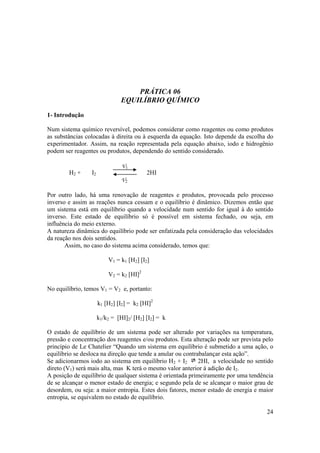 24
PRÁTICA 06
EQUILÍBRIO QUÍMICO
1- Introdução
Num sistema químico reversível, podemos considerar como reagentes ou como produtos
as substâncias colocadas à direita ou à esquerda da equação. Isto depende da escolha do
experimentador. Assim, na reação representada pela equação abaixo, iodo e hidrogênio
podem ser reagentes ou produtos, dependendo do sentido considerado.
H2 + I2 2HI
V2
Por outro lado, há uma renovação de reagentes e produtos, provocada pelo processo
inverso e assim as reações nunca cessam e o equilíbrio é dinâmico. Dizemos então que
um sistema está em equilíbrio quando a velocidade num sentido for igual à do sentido
inverso. Este estado de equilíbrio só é possível em sistema fechado, ou seja, em
influência do meio externo.
A natureza dinâmica do equilíbrio pode ser enfatizada pela consideração das velocidades
da reação nos dois sentidos.
Assim, no caso do sistema acima considerado, temos que:
V1 = k1 [H2] [I2]
V2 = k2 [HI]2
No equilíbrio, temos V1 = V2 e, portanto:
k1 [H2] [I2] = k2 [HI]2
k1/k2 = [HI]2/ [H2] [I2] = k
O estado de equilíbrio de um sistema pode ser alterado por variações na temperatura,
pressão e concentração dos reagentes e/ou produtos. Esta alteração pode ser prevista pelo
princípio de Le Chatelier “Quando um sistema em equilíbrio é submetido a uma ação, o
equilíbrio se desloca na direção que tende a anular ou contrabalançar esta ação”.
Se adicionarmos iodo ao sistema em equilíbrio H2 + I2 2HI, a velocidade no sentido
direto (V1) será mais alta, mas K terá o mesmo valor anterior à adição de I2.
A posição de equilíbrio de qualquer sistema é orientada primeiramente por uma tendência
de se alcançar o menor estado de energia; e segundo pela de se alcançar o maior grau de
desordem, ou seja: a maior entropia. Estes dois fatores, menor estado de energia e maior
entropia, se equivalem no estado de equilíbrio.
V1
 