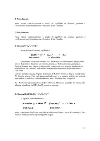 25
2- Procedimento
Nesta prática caracterizaremos o estado de equilíbrio de sistemas químicos e
verificaremos experimentalmente o Princípio de Le Chatelier.
2- Procedimento
Nesta prática caracterizaremos o estado de equilíbrio de sistemas químicos e
verificaremos experimentalmente o Princípio de Le Chatelier.
2 - Sistema CrO4
2-
/ Cr2O7
2-
A reação envolvida neste equilíbrio é:
2CrO4
2-
+ 2H+
Cr2O7
2-
+ H2O
cor amarela cor alaranjada
Este sistema é utilizado devido à fácil observação do deslocamento do equilíbrio
através da diferença de cor do íon cromato, amarelo, e do íon dicromato, alaranjado.
Deve-se observar que, mesmo predominando visualmente a cor amarela (deslocamento
no sentido do íon cromato), pode existir uma pequena quantidade do íon dicromato e
vice-versa.
Coloque no tubo cerca de 20 gotas da solução de K2CrO4 0,1mol/L. Siga o procedimento
2.1 descrito abaixo. Para cada passo realizado escreva a equação química do sistema,
indicando se o equilíbrio está se deslocando para a direita ou para a esquerda.
2.1 – Neste tubo adicione solução de HCl 1,0mol/L. Observe o resultado. No mesmo tubo
adicione solução de NaOH 1,0mol/L e anote o ocorrido.
3 - Sistema [Co(H2O)2Cl2] / [Co(H2O)6]2+
A equação correspondente é:
[Co(H2O)2Cl2 ] + 4H2O [Co(H2O)6]2+
+ 2Cl-
∆H < 0.
COR AZUL COR ROSA
Neste experimento é utilizada uma solução hidro-alcoólica de cloreto de cobalto (II). Para
o estudo deste equilíbrio siga as seguintes etapas:
 