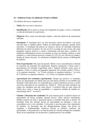 3
03 – NORMAS PARA ELABORAR UM RELATÓRIO
Um relatório deverá ser composto por:
- Título: Deve ser claro e descritivo.
- Identificação: Deve conter os nomes dos integrantes do grupo, o curso, a instituição
e a data da realização do experimento.
- Objetivos: Deve conter uma descrição simples e clara dos objetivos do experimento
realizado.
- Introdução: A introdução deve ser uma descrição concisa da história e da teoria
relevante para o trabalho prático. Podem ser adicionados esquemas, quando forem
relevantes. A introdução não precisa ser extensa e devem ser utilizadas referências
diferentes do roteiro de prática. Se usar um livro ou artigo de uma revista, não copie
parágrafos inteiros; limite-se a extrair a informação relevante para o relatório. As
referências bibliográficas devem ser inseridas no texto em números arábicos e entre
colchetes, e o mais próximo possível à citação ([1], [2], [3], etc). Devem ser citadas e
listadas de forma crescente. As referências completas devem constar na Bibliografia
do relatório.
- Parte Experimental: Não copie da apostila. Muitas vezes o procedimento é alterado
no momento da realização do experimento. Registre exatamente a forma como o
procedimento foi realizado. Especifique todo o material utilizado, assim como os
reagentes. Utilize os verbos em linguagem impessoal. Por exemplo, prefira "Utilizou-
se os seguintes materiais..." ou "Foram utilizados os seguintes materiais..." ao invés
de "Utilizamos os seguintes materiais..." ou "Utilizei os seguintes materiais...".
- Apresentação dos resultados experimentais: Sempre que possível, os resultados
devem ser apresentados em tabelas para que uma futura consulta ao seu trabalho seja
facilitada. Cada tabela deve ser numerada para eventual referência no texto e incluir
uma breve descrição do seu conteúdo (ex: Tabela II – Efeito do ácido clorídrico nas
roupas dos estudantes que não usam jaleco). A primeira linha de cada coluna da
Tabela deve conter o nome da quantidade e a respectiva unidade de medida (ex.
concentração mol.L-1
ou mol/L).
- Cálculos e Discussão dos resultados: De uma maneira geral os cálculos devem ser
apresentados de forma completa. Quando houver vários cálculos semelhantes,
detalhar somente um deles e apresentar apenas o resultado final para os demais. Os
resultados finais dos cálculos devem ser apresentados em destaque e estar em
concordância com o erro calculado. A discussão é uma das partes mais importantes
do relatório. As discussões não são obrigatoriamente longas, mas devem ser
completas e fundamentadas. Podem-se discutir os cálculos, conforme são
apresentados. A discussão deve ser feita do ponto de vista da avaliação dos resultados
finais, do seu significado, da sua precisão e, quando possível, da exatidão.
 