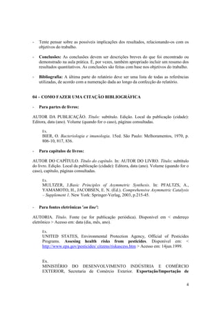 4
- Tente pensar sobre as possíveis implicações dos resultados, relacionando-os com os
objetivos do trabalho.
- Conclusões: As conclusões devem ser descrições breves do que foi encontrado ou
demonstrado na aula prática. É, por vezes, também apropriado incluir um resumo dos
resultados quantitativos. As conclusões são feitas com base nos objetivos do trabalho.
- Bibliografia: A última parte do relatório deve ser uma lista de todas as referências
utilizadas, de acordo com a numeração dada ao longo da confecção do relatório.
04 – COMO FAZER UMA CITAÇÃO BIBLIOGRÁFICA
- Para partes de livros:
AUTOR DA PUBLICAÇÃO. Título: subtítulo. Edição. Local da publicação (cidade):
Editora, data (ano). Volume (quando for o caso), páginas consultadas.
Ex.
BIER, O. Bacteriologia e imunologia. 15ed. São Paulo: Melhoramentos, 1970, p.
806-10, 817, 836.
- Para capítulos de livros:
AUTOR DO CAPÍTULO. Título do capítulo. In: AUTOR DO LIVRO. Título: subtítulo
do livro. Edição. Local da publicação (cidade): Editora, data (ano). Volume (quando for o
caso), capítulo, páginas consultadas.
Ex.
MULTZER, J.Basic Principles of Asymmetric Synthesis. In: PFALTZS, A.,
YAMAMOTO, H., JACOBSEN, E. N. (Ed.). Comprehensive Asymmetric Catalysis
– Supplement 1. New York: Springer-Verlag, 2003, p.215-45.
- Para fontes eletrônicas 'on line':
AUTORIA. Título. Fonte (se for publicação periódica). Disponível em < endereço
eletrônico > Acesso em: data (dia, mês, ano).
Ex.
UNITED STATES, Environmental Protection Agency, Official of Pesticides
Programs. Assesing health risks from pesticides. Disponível em: <
http://www.epa.gov/pesticides/ citzens/riskascess.htm > Acesso em: 14jun.1999.
Ex.
MINISTÉRIO DO DESENVOLVIMENTO INDÚSTRIA E COMÉRCIO
EXTERIOR, Secretaria de Comércio Exterior. Exportação/Importação de
 